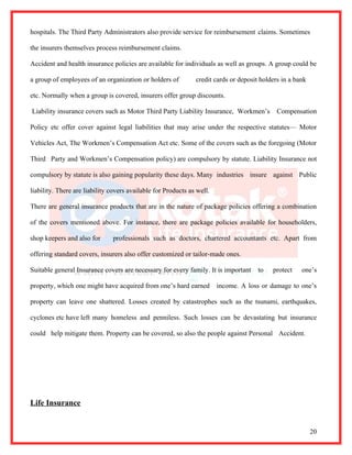 hospitals. The Third Party Administrators also provide service for reimbursement claims. Sometimes

the insurers themselves process reimbursement claims.

Accident and health insurance policies are available for individuals as well as groups. A group could be

a group of employees of an organization or holders of          credit cards or deposit holders in a bank

etc. Normally when a group is covered, insurers offer group discounts.

Liability insurance covers such as Motor Third Party Liability Insurance, Workmen’s          Compensation

Policy etc offer cover against legal liabilities that may arise under the respective statutes— Motor

Vehicles Act, The Workmen’s Compensation Act etc. Some of the covers such as the foregoing (Motor

Third Party and Workmen’s Compensation policy) are compulsory by statute. Liability Insurance not

compulsory by statute is also gaining popularity these days. Many industries insure against Public

liability. There are liability covers available for Products as well.

There are general insurance products that are in the nature of package policies offering a combination

of the covers mentioned above. For instance, there are package policies available for householders,

shop keepers and also for      professionals such as doctors, chartered accountants etc. Apart from

offering standard covers, insurers also offer customized or tailor-made ones.

Suitable general Insurance covers are necessary for every family. It is important     to   protect    one’s

property, which one might have acquired from one’s hard earned          income. A loss or damage to one’s

property can leave one shattered. Losses created by catastrophes such as the tsunami, earthquakes,

cyclones etc have left many homeless and penniless. Such losses can be devastating but insurance

could help mitigate them. Property can be covered, so also the people against Personal Accident.




Life Insurance


                                                                                                           20
 