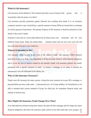What Is Life Insurance?

Life insurance can be defined as “life insurance provides a sum of money if the      person     who     is

insured dies while the policy is in effect”.

Life insurance provides protection against financial loss resulting from death. It is an insurance

company's promise to pay a beneficiary a specific amount of money When an insured dies in exchange

for timely payment of premiums. The primary Purpose of life insurance is therefore protection of the

family in the event of death.

Insurance is also seen as a tool to plan effectively for future years, your   retirement, and for your

children's future needs. Today, the market offers        insurance plans that not just cover your life and

but at the same time grow your wealth too.

What Is It Intended To Do?

Life insurance offers security in the event of the insured’s death. Life insurance Offers financial

protection to survivors. It provides dependents with the necessary Funds to settle financial obligations

and to cover the loss of income created by the Insured’s death. Life insurance policies are usually

purchased with a specific Intention in mind - to protect a mortgage or an estate, to provide for

educational Costs, for retirement or for charity, etc.

Why is Life Insurance Necessary?

People carry life insurance for many reasons. Among the most common are to pay Off a mortgage, or

personal debts (car loan, credit cards…), educational costs for Young children, for beneficiaries to be

able to maintain their current standard of living, for child care, for immediate financial needs, and

medical or funeral costs.



How Might Life Insurance Needs Change Over Time?

If an individual has finished raising their family, has paid off their mortgage and No longer has major

financial obligations, then their life insurance needs will be Lower than when they were younger. An
                                                                                                  21
 