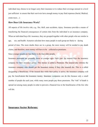 individual may choose to no longer carry their insurance or to reduce their coverage amount to a level

just sufficient to ensure that their survivors have enough money to pay final expenses (burial, Medical,

estate taxes…).

How Does Life Insurance Work?

All aspects of life involve risk, e.g., fire, theft, auto accidents, injury. Insurance provides a means of

transferring the financial consequences of certain risks from the individual to an insurance company.

When an individual buys life insurance, they are grouped together with other people who are similar in

age,    sex, and health. Actuaries calculate how many people in each group are likely to dyeing

period of time. The more deaths there are in a group, the more money will be needed to pay death

claims, and therefore, more money will have to be collected as premiums.

Since younger people are less likely to die than older people,

Insurance premiums are generally lower at younger ages. Each year, the insured Pays the insurance

company for their insurance policy. This money is called a Premium. The insured also informs the

insurance company who should get the Insurance money if they (the insured) die. This is a called

designating a Beneficiary. If the insured dies while their policy is active, the insurance company will

pay the beneficiaries the insurance money. Insurance companies can do this because only a small

number of people die each year, while many more people pay those premiums. The “risk” of death is

spread out among many people in order to prevent a financial loss to the beneficiaries of the few who

will die.




Insurance Sector Reforms:



                                                                                                       22
 