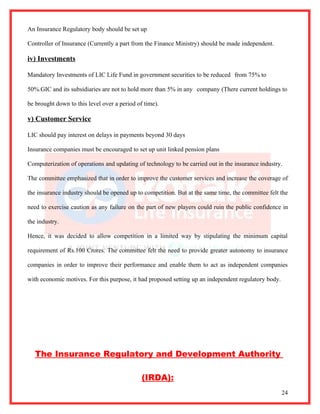 An Insurance Regulatory body should be set up

Controller of Insurance (Currently a part from the Finance Ministry) should be made independent.

iv) Investments

Mandatory Investments of LIC Life Fund in government securities to be reduced from 75% to

50%.GIC and its subsidiaries are not to hold more than 5% in any company (There current holdings to

be brought down to this level over a period of time).

v) Customer Service

LIC should pay interest on delays in payments beyond 30 days

Insurance companies must be encouraged to set up unit linked pension plans

Computerization of operations and updating of technology to be carried out in the insurance industry.

The committee emphasized that in order to improve the customer services and increase the coverage of

the insurance industry should be opened up to competition. But at the same time, the committee felt the

need to exercise caution as any failure on the part of new players could ruin the public confidence in

the industry.

Hence, it was decided to allow competition in a limited way by stipulating the minimum capital

requirement of Rs.100 Crores. The committee felt the need to provide greater autonomy to insurance

companies in order to improve their performance and enable them to act as independent companies

with economic motives. For this purpose, it had proposed setting up an independent regulatory body.




   The Insurance Regulatory and Development Authority

                                              (IRDA):
                                                                                                      24
 