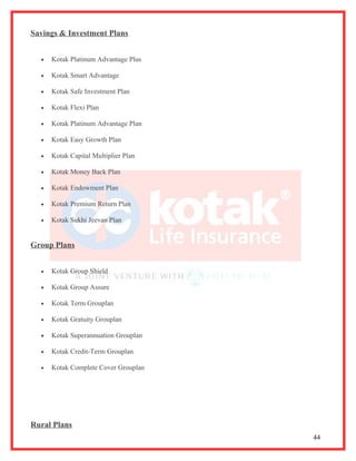 Savings & Investment Plans


  •   Kotak Platinum Advantage Plus

  •   Kotak Smart Advantage

  •   Kotak Safe Investment Plan

  •   Kotak Flexi Plan

  •   Kotak Platinum Advantage Plan

  •   Kotak Easy Growth Plan

  •   Kotak Capital Multiplier Plan

  •   Kotak Money Back Plan

  •   Kotak Endowment Plan

  •   Kotak Premium Return Plan

  •   Kotak Sukhi Jeevan Plan


Group Plans


  •   Kotak Group Shield

  •   Kotak Group Assure

  •   Kotak Term Grouplan

  •   Kotak Gratuity Grouplan

  •   Kotak Superannuation Grouplan

  •   Kotak Credit-Term Grouplan

  •   Kotak Complete Cover Grouplan




Rural Plans
                                      44
 