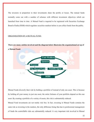 The investors in proportion to their investments share the profits or losses. The mutual funds

normally come out with a number of schemes with different investment objectives which are

launched from time to time. A Mutual Fund is required to be registered with Securities Exchange

Board of India (SEBI) which regulates securities markets before it can collect funds from the public.




ORGANISATION OF A MUTUAL FUND:



There are many entities involved and the diagram below illustrates the organizational set up of

a Mutual Fund:




Mutual Funds diversify their risk by holding a portfolio of instead of only one asset. This is because

by holding all your money in just one asset, the entire fortunes of your portfolio depend on this one

asset. By creating a portfolio of a variety of assets, this risk is substantially reduced.

Mutual Fund investments are not totally risk free. In fact, investing in Mutual Funds contains the

same risk as investing in the markets, the only difference being that due to professional management

of funds the controllable risks are substantially reduced. A very important risk involved in Mutual

                                                                                                   52
 