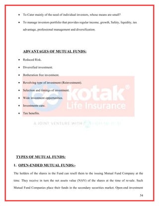 •   To Cater mainly of the need of individual investors, whose means are small?

   •   To manage investors portfolio that provides regular income, growth, Safety, liquidity, tax

       advantage, professional management and diversification.




       ADVANTAGES OF MUTUAL FUNDS:

   •   Reduced Risk.

   •   Diversified investment.

   •   Botheration free investment.

   •   Revolving type of investment (Reinvestment).

   •   Selection and timings of investment.

   •   Wide investment opportunities.

   •   Investments care.

   •   Tax benefits.




 TYPES OF MUTUAL FUNDS:

1. OPEN-ENDED MUTUAL FUNDS:-

The holders of the shares in the Fund can resell them to the issuing Mutual Fund Company at the

time. They receive in turn the net assets value (NAV) of the shares at the time of re-sale. Such

Mutual Fund Companies place their funds in the secondary securities market. Open-end investment

                                                                                                    54
 