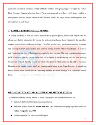 companies can sell an unlimited number of Shares and thus keep going larger. The open-end Mutual

Fund Company Buys or sells their shares. These companies sell new shares NAV plus a Loading or

management fees and redeem shares at NAV.In other words, the target amount and the period both

are indefinite in such funds



2. CLOSED-ENDED MUTUAL FUNDS:-

A closed–end Fund is open for sale to investors for a specific period, after which further sales are

closed. Any further transaction for buying the units or repurchasing them, Happen in the secondary

markets, where closed end Funds are listed. Therefore new investors buy from the existing investors,

and existing investors can liquidate their units by selling them to other willing buyers. In a closed

end Funds, thus the pool of Funds can technically be kept constant. The asset management company

(AMC) however, can buy out the units from the investors, in the secondary markets, thus reducing

the amount of funds held by outside investors. The price at which units can be sold or redeemed

Depends on the market prices, which are fundamentally linked to the NAV. Investors in closed end

Funds receive either certificates or Depository receipts, for their holdings in a closed end mutual

Fund.




ORGANISATION AND MANAGEMENT OF MUTUAL FUNDS:-

In India Mutual Fund usually formed as trusts, three parties are generally involved viz.

   •    Settler of the trust or the sponsoring organization.

   •    The trust formed under the Indian trust act, 1982 or the trust company registered under the

        Indian companies act, 1956

   •    Fund mangers or The merchant-banking unit
                                                                                                  55
 