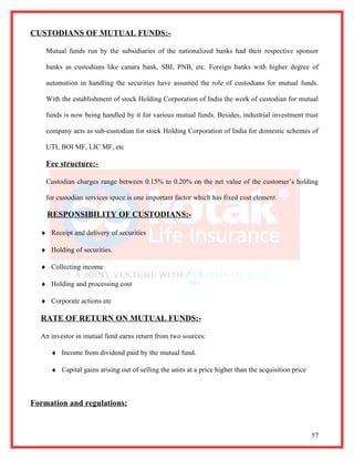 CUSTODIANS OF MUTUAL FUNDS:-

    Mutual funds run by the subsidiaries of the nationalized banks had their respective sponsor

    banks as custodians like canara bank, SBI, PNB, etc. Foreign banks with higher degree of

    automation in handling the securities have assumed the role of custodians for mutual funds.

    With the establishment of stock Holding Corporation of India the work of custodian for mutual

    funds is now being handled by it for various mutual funds. Besides, industrial investment trust

    company acts as sub-custodian for stock Holding Corporation of India for domestic schemes of

    UTI, BOI MF, LIC MF, etc

    Fee structure:-

    Custodian charges range between 0.15% to 0.20% on the net value of the customer’s holding

    for custodian services space is one important factor which has fixed cost element.

    RESPONSIBILITY OF CUSTODIANS:-

  ♦ Receipt and delivery of securities

  ♦ Holding of securities.

  ♦ Collecting income

  ♦ Holding and processing cost

  ♦ Corporate actions etc

  RATE OF RETURN ON MUTUAL FUNDS:-

  An investor in mutual fund earns return from two sources:

     ♦ Income from dividend paid by the mutual fund.

     ♦ Capital gains arising out of selling the units at a price higher than the acquisition price



Formation and regulations:


                                                                                                     57
 