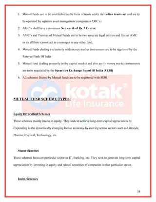 1. Mutual funds are to be established in the form of trusts under the Indian trusts act and are to

       be operated by separate asset management companies (AMC s)

   2. AMC’s shall have a minimum Net worth of Rs. 5 Crores;

   3. AMC’s and Trustees of Mutual Funds are to be two separate legal entities and that an AMC

       or its affiliate cannot act as a manager in any other fund;

   4. Mutual funds dealing exclusively with money market instruments are to be regulated by the

       Reserve Bank Of India

   5. Mutual fund dealing primarily in the capital market and also partly money market instruments

       are to be regulated by the Securities Exchange Board Of India (SEBI)

   6. All schemes floated by Mutual funds are to be registered with SEBI




MUTUAL FUND SCHEME TYPES:



Equity Diversified Schemes

These schemes mainly invest in equity. They seek to achieve long-term capital appreciation by

responding to the dynamically changing Indian economy by moving across sectors such as Lifestyle,

Pharma, Cyclical, Technology, etc.




   Sector Schemes

These schemes focus on particular sector as IT, Banking, etc. They seek to generate long-term capital

appreciation by investing in equity and related securities of companies in that particular sector.



   Index Schemes



                                                                                                     58
 