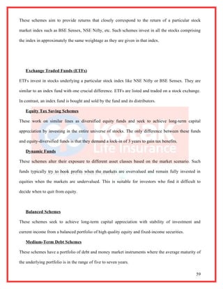 These schemes aim to provide returns that closely correspond to the return of a particular stock

market index such as BSE Sensex, NSE Nifty, etc. Such schemes invest in all the stocks comprising

the index in approximately the same weightage as they are given in that index.




   Exchange Traded Funds (ETFs)

ETFs invest in stocks underlying a particular stock index like NSE Nifty or BSE Sensex. They are

similar to an index fund with one crucial difference. ETFs are listed and traded on a stock exchange.

In contrast, an index fund is bought and sold by the fund and its distributors.

   Equity Tax Saving Schemes

These work on similar lines as diversified equity funds and seek to achieve long-term capital

appreciation by investing in the entire universe of stocks. The only difference between these funds

and equity-diversified funds is that they demand a lock-in of 3 years to gain tax benefits.

   Dynamic Funds

These schemes alter their exposure to different asset classes based on the market scenario. Such

funds typically try to book profits when the markets are overvalued and remain fully invested in

equities when the markets are undervalued. This is suitable for investors who find it difficult to

decide when to quit from equity.



   Balanced Schemes

These schemes seek to achieve long-term capital appreciation with stability of investment and

current income from a balanced portfolio of high quality equity and fixed-income securities.

   Medium-Term Debt Schemes

These schemes have a portfolio of debt and money market instruments where the average maturity of

the underlying portfolio is in the range of five to seven years.

                                                                                                  59
 