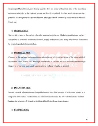 Investing in Mutual Funds, as with any security, does not come without risk. One of the most basic

economic principles is that risk and reward are directly correlated. In other words, the greater the

potential risk the greater the potential return. The types of risk commonly associated with Mutual

Funds are:



   1) MARKET RISK

Market risk relates to the market value of a security in the future. Market prices fluctuate and are

susceptible to economic and financial trends, supply and demand, and many other factors that cannot

be precisely predicted or controlled.



   2) POLITICAL RISK

Changes in the tax laws, trade regulations, administered prices, etc are some of the many political

factors that create market risk. Although collectively, as citizens, we have indirect control through

the power of our vote individually, as investors, we have virtually no control.




   3) INFLATION RISK

Interest rate risk relates to future changes in interest rates. For instance, if an investor invests in a

long-term debt Mutual Fund scheme and interest rates increase, the NAV of the scheme will fall

because the scheme will be end up holding debt offering lower interest rates.



   4) BUSINESS RISK




                                                                                                            61
 