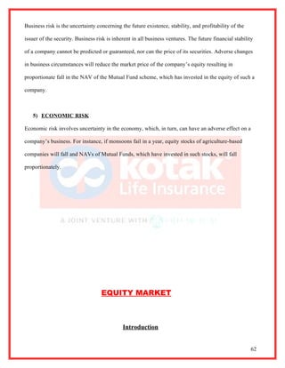 Business risk is the uncertainty concerning the future existence, stability, and profitability of the

issuer of the security. Business risk is inherent in all business ventures. The future financial stability

of a company cannot be predicted or guaranteed, nor can the price of its securities. Adverse changes

in business circumstances will reduce the market price of the company’s equity resulting in

proportionate fall in the NAV of the Mutual Fund scheme, which has invested in the equity of such a

company.



   5) ECONOMIC RISK

Economic risk involves uncertainty in the economy, which, in turn, can have an adverse effect on a

company’s business. For instance, if monsoons fail in a year, equity stocks of agriculture-based

companies will fall and NAVs of Mutual Funds, which have invested in such stocks, will fall

proportionately.




                                   EQUITY MARKET



                                             Introduction


                                                                                                         62
 