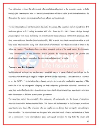 This publication reviews the reforms and other market developments in the securities market in India

during April 2003 to June 2004. As a result of the reforms/initiatives taken by the Government and the

Regulators, the market microstructure has been refined and modernized.



The investment choices for the investors have also broadened. The securities market moved from T+3

settlement period to T+2 rolling settlement with effect from April 1, 2003. Further, straight through

processing has been made mandatory for all institutional trades executed on the stock exchange. Real

time gross settlement has also been introduced by RBI to settle inter-bank transactions online at real

time mode. These reforms along with other market developments have been discussed in detail in the

following chapters. This chapter, however, takes a general review of the stock market developments.

These developments in the securities market provide the necessary impetus for growth and

development, and thereby strengthen the emerging market economy in India.



Products and Participants

Mobilization of savings from surplus savers to deficit savers is most efficiently carried out by the

securities market through a range of complex products called “securities”. The definition of securities

as per the SCRA, 1956 includes shares, bonds, scripts, stocks or other marketable securities of like

nature in or of any incorporate company or body corporate, government securities, derivatives of

securities, units of collective investment scheme, interest and rights in securities, security receipt or any

other instruments so declared by the central government.

The securities market has essentially three categories of participants, viz., the issuer of securities,

investors in securities and the intermediaries. The issuers are the borrowers or deficit savers, who issue

securities to raise funds. The investors, who are surplus savers, deploy their savings by subscribing to

these securities. The intermediaries are the agents who match the needs of users and suppliers of funds

for a commission. These intermediaries pack and unpack securities to help both the issuers and

                                                                                                          63
 