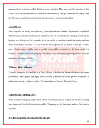requirements of investment and/or discharge some obligation. They may issue the securities at face

value, or at a discount/premium and these securities may take a variety of forms such as equity, debt

etc. They may issue the securities in domestic market and/or I international market.



Issue of Shares

Most companies are usually started privately by their promoter(s). However, the promoters’ capital and

the borrowings from banks and financial institutions may not be sufficient for setting up or running the

business over a long term. So companies invite the public to contribute towards the equity and issue

shares to individual investors. The way to invite share capital from the public is through a ‘Public

Issue’. Simply stated, a public issue is an offer to the public to subscribe to the share capital of a

company. Once this is done, the company allots shares to the applicants as per the prescribed rules and

regulations laid down by SEBI.



Different kinds of issues

Primarily, issues can be classified as a Public, Rights or Preferential Issues (also known as private

placements). While public and rights issues involve a detailed procedure, private placements or

preferential issues are relatively simpler. The classification of issues is illustrated below:




Initial Public Offering (IPO)

When an unlisted company makes either a fresh issue of securities or an offer for sale of its existing

securities or both for the first time to the public. This paves way for listing and trading of the issuer’s

securities.



A follow on public offering (Further Issue)
                                                                                                        68
 