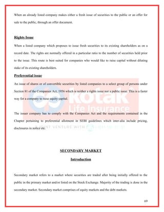 When an already listed company makes either a fresh issue of securities to the public or an offer for

sale to the public, through an offer document.



Rights Issue

When a listed company which proposes to issue fresh securities to its existing shareholders as on a

record date. The rights are normally offered in a particular ratio to the number of securities held prior

to the issue. This route is best suited for companies who would like to raise capital without diluting

stake of its existing shareholders.

Preferential issue

An issue of shares or of convertible securities by listed companies to a select group of persons under

Section 81 of the Companies Act, 1956 which is neither a rights issue nor a public issue. This is a faster

way for a company to raise equity capital.



The issuer company has to comply with the Companies Act and the requirements contained in the

Chapter pertaining to preferential allotment in SEBI guidelines which inter-alia include pricing,

disclosures in notice etc.




                                      SECONDARY MARKET

                                             Introduction



Secondary market refers to a market where securities are traded after being initially offered to the

public in the primary market and/or listed on the Stock Exchange. Majority of the trading is done in the

secondary market. Secondary market comprises of equity markets and the debt markets.


                                                                                                       69
 