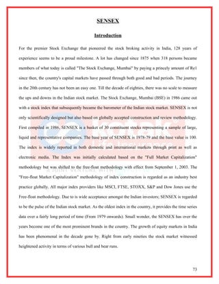 SENSEX

                                             Introduction

For the premier Stock Exchange that pioneered the stock broking activity in India, 128 years of

experience seems to be a proud milestone. A lot has changed since 1875 when 318 persons became

members of what today is called "The Stock Exchange, Mumbai" by paying a princely amount of Re1

since then, the country's capital markets have passed through both good and bad periods. The journey

in the 20th century has not been an easy one. Till the decade of eighties, there was no scale to measure

the ups and downs in the Indian stock market. The Stock Exchange, Mumbai (BSE) in 1986 came out

with a stock index that subsequently became the barometer of the Indian stock market. SENSEX is not

only scientifically designed but also based on globally accepted construction and review methodology.

First compiled in 1986, SENSEX is a basket of 30 constituent stocks representing a sample of large,

liquid and representative companies. The base year of SENSEX is 1978-79 and the base value is 100.

The index is widely reported in both domestic and international markets through print as well as

electronic media. The Index was initially calculated based on the "Full Market Capitalization"

methodology but was shifted to the free-float methodology with effect from September 1, 2003. The

"Free-float Market Capitalization" methodology of index construction is regarded as an industry best

practice globally. All major index providers like MSCI, FTSE, STOXX, S&P and Dow Jones use the

Free-float methodology. Due to is wide acceptance amongst the Indian investors; SENSEX is regarded

to be the pulse of the Indian stock market. As the oldest index in the country, it provides the time series

data over a fairly long period of time (From 1979 onwards). Small wonder, the SENSEX has over the

years become one of the most prominent brands in the country. The growth of equity markets in India

has been phenomenal in the decade gone by. Right from early nineties the stock market witnessed

heightened activity in terms of various bull and bear runs.




                                                                                                        73
 