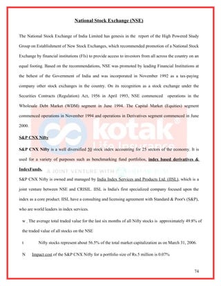 National Stock Exchange (NSE)


The National Stock Exchange of India Limited has genesis in the report of the High Powered Study

Group on Establishment of New Stock Exchanges, which recommended promotion of a National Stock

Exchange by financial institutions (FIs) to provide access to investors from all across the country on an

equal footing. Based on the recommendations, NSE was promoted by leading Financial Institutions at

the behest of the Government of India and was incorporated in November 1992 as a tax-paying

company other stock exchanges in the country. On its recognition as a stock exchange under the

Securities Contracts (Regulation) Act, 1956 in April 1993, NSE commenced              operations in the

Wholesale Debt Market (WDM) segment in June 1994. The Capital Market (Equities) segment

commenced operations in November 1994 and operations in Derivatives segment commenced in June

2000.

S&P CNX Nifty

S&P CNX Nifty is a well diversified 50 stock index accounting for 25 sectors of the economy. It is

used for a variety of purposes such as benchmarking fund portfolios, index based derivatives &

IndexFunds.

S&P CNX Nifty is owned and managed by India Index Services and Products Ltd. (IISL), which is a

joint venture between NSE and CRISIL. IISL is India's first specialized company focused upon the

index as a core product. IISL have a consulting and licensing agreement with Standard & Poor's (S&P),

who are world leaders in index services.

 w The average total traded value for the last six months of all Nifty stocks is approximately 49.8% of

 the traded value of all stocks on the NSE

 t         Nifty stocks represent about 56.5% of the total market capitalization as on March 31, 2006.

 N      Impact cost of the S&P CNX Nifty for a portfolio size of Rs.5 million is 0.07%


                                                                                                      74
 