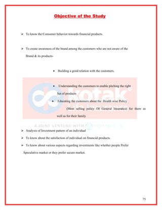 Objective of the Study



 To know the Consumer behavior towards financial products.



 To create awareness of the brand among the customers who are not aware of the

   Brand & its products-



                        •   Building a good relation with the customers.



                        •   .Understanding the customers to enable pitching the right

                            Set of products

                       •    Educating the customers about the Health wise Policy

                                    (Most selling policy Of General Insurance) for them as

                            well as for their family



 Analysis of Investment pattern of an individual

 To know about the satisfaction of individual on financial products.

 To know about various aspects regarding investments like whether people Prefer

 Speculative market or they prefer secure market.




                                                                                        75
 