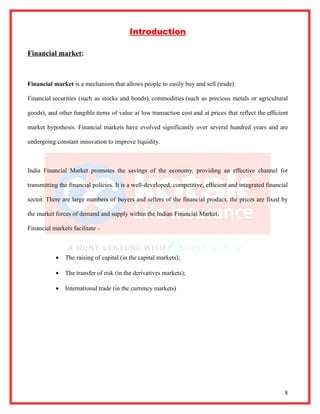 Introduction

Financial market:



Financial market is a mechanism that allows people to easily buy and sell (trade)

Financial securities (such as stocks and bonds), commodities (such as precious metals or agricultural

goods), and other fungible items of value at low transaction cost and at prices that reflect the efficient

market hypothesis. Financial markets have evolved significantly over several hundred years and are

undergoing constant innovation to improve liquidity.



India Financial Market promotes the savings of the economy, providing an effective channel for

transmitting the financial policies. It is a well-developed, competitive, efficient and integrated financial

sector. There are large numbers of buyers and sellers of the financial product, the prices are fixed by

the market forces of demand and supply within the Indian Financial Market.

Financial markets facilitate –



           •   The raising of capital (in the capital markets);

           •   The transfer of risk (in the derivatives markets);

           •   International trade (in the currency markets)




                                                                                                          8
 