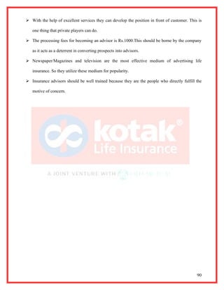  With the help of excellent services they can develop the position in front of customer. This is

   one thing that private players can do.

 The processing fees for becoming an advisor is Rs.1000.This should be borne by the company

   as it acts as a deterrent in converting prospects into advisors.

 Newspaper/Magazines and television are the most effective medium of advertising life

   insurance. So they utilize these medium for popularity.

 Insurance advisors should be well trained because they are the people who directly fulfill the

   motive of concern.




                                                                                              90
 
