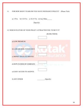11.   FOR HOW MANY YEARS DO YOU HAVE INSURANCE POLICY?              (Please Tick)



      a) <5Yrs   b) 5-10 Yrs   c) 10-15 Yrs d) Any Other______

                                     (Specify)



12. WHICH FEATURE OF YOUR POLICY ATTRACTED YOU TO BUY IT?

                                                      (RANK THEM)



      a) LOW PREMIUM



      b) LARGER RISK COVERANCE



      c) MONEY BACK GUARNTEE



      d) REPUTATION OF COMPANY



      e) EASY ACCESS TO AGENTS



      f) ANY OTHER                        _________ (Specify)




                                                                                    99
 