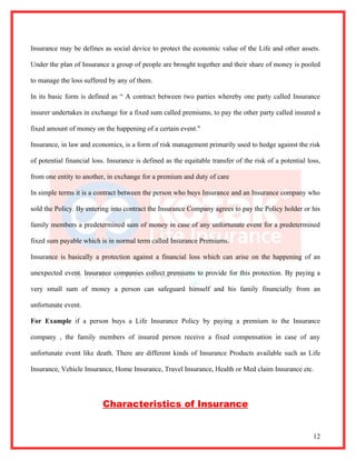 Insurance may be defines as social device to protect the economic value of the Life and other assets.

Under the plan of Insurance a group of people are brought together and their share of money is pooled

to manage the loss suffered by any of them.

In its basic form is defined as “ A contract between two parties whereby one party called Insurance

insurer undertakes in exchange for a fixed sum called premiums, to pay the other party called insured a

fixed amount of money on the happening of a certain event."

Insurance, in law and economics, is a form of risk management primarily used to hedge against the risk

of potential financial loss. Insurance is defined as the equitable transfer of the risk of a potential loss,

from one entity to another, in exchange for a premium and duty of care

In simple terms it is a contract between the person who buys Insurance and an Insurance company who

sold the Policy. By entering into contract the Insurance Company agrees to pay the Policy holder or his

family members a predetermined sum of money in case of any unfortunate event for a predetermined

fixed sum payable which is in normal term called Insurance Premiums.

Insurance is basically a protection against a financial loss which can arise on the happening of an

unexpected event. Insurance companies collect premiums to provide for this protection. By paying a

very small sum of money a person can safeguard himself and his family financially from an

unfortunate event.

For Example if a person buys a Life Insurance Policy by paying a premium to the Insurance

company , the family members of insured person receive a fixed compensation in case of any

unfortunate event like death. There are different kinds of Insurance Products available such as Life

Insurance, Vehicle Insurance, Home Insurance, Travel Insurance, Health or Med claim Insurance etc.




                          Characteristics of Insurance


                                                                                                         12
 