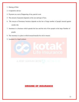 1. Sharing of Risk

2. Cooperative device

4. Payment on event of happening of any special event

5. The amount of payment depends on the size and type of loss.

6. The success of Insurance business depends on the law of large number of people insured against

       similar risk.

7. Insurance is a business which spreads the loss and the risk of few people in the large Number of

       people.

8. The insurance is a plan in which insured transfer his risk to insurer.

9. Insurance is a legal contract.




                              ORIGINE OF INSURANCE




                                                                                                  13
 