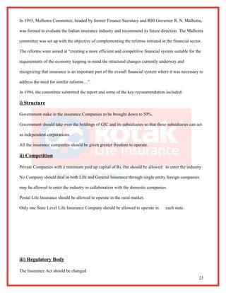 In 1993, Malhotra Committee, headed by former Finance Secretary and RBI Governor R. N. Malhotra,

was formed to evaluate the Indian insurance industry and recommend its future direction. The Malhotra

committee was set up with the objective of complementing the reforms initiated in the financial sector.

The reforms were aimed at “creating a more efficient and competitive financial system suitable for the

requirements of the economy keeping in mind the structural changes currently underway and

recognizing that insurance is an important part of the overall financial system where it was necessary to

address the need for similar reforms…”.

In 1994, the committee submitted the report and some of the key recommendation included:

i) Structure

Government stake in the insurance Companies to be brought down to 50%.

Government should take over the holdings of GIC and its subsidiaries so that these subsidiaries can act

as independent corporations.

All the insurance companies should be given greater freedom to operate.

ii) Competition

Private Companies with a minimum paid up capital of Rs.1bn should be allowed to enter the industry

No Company should deal in both Life and General Insurance through single entity foreign companies

may be allowed to enter the industry in collaboration with the domestic companies.

Postal Life Insurance should be allowed to operate in the rural market.

Only one State Level Life Insurance Company should be allowed to operate in        each state.




iii) Regulatory Body

The Insurance Act should be changed
                                                                                                      23
 