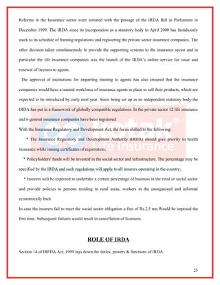 Reforms in the Insurance sector were initiated with the passage of the IRDA Bill in Parliament in

December 1999. The IRDA since its incorporation as a statutory body in April 2000 has fastidiously

stuck to its schedule of framing regulations and registering the private sector insurance companies. The

other decision taken simultaneously to provide the supporting systems to the insurance sector and in

particular the life insurance companies was the launch of the IRDA’s online service for issue and

renewal of licenses to agents.

 The approval of institutions for imparting training to agents has also ensured that the insurance

companies would have a trained workforce of insurance agents in place to sell their products, which are

expected to be introduced by early next year. Since being set up as an independent statutory body the

IRDA has put in a framework of globally compatible regulations. In the private sector 12 life insurance

and 6 general insurance companies have been registered.

With the Insurance Regulatory and Development Act, the focus shifted to the following:

    * The Insurance Regulatory and Development Authority (IRDA) should give priority to health

insurance while issuing certificates of registration;

  * Policyholders' funds will be invested in the social sector and infrastructure. The percentage may be

specified by the IRDA and such regulations will apply to all insurers operating in the country;

  * Insurers will be expected to undertake a certain percentage of business in the rural or social sector

and provide policies to persons residing in rural areas, workers in the unorganized and informal

economically back

In case the insurers fail to meet the social sector obligation a fine of Rs.2.5 mn.Would be imposed the

first time. Subsequent failures would result in cancellation of licensees.



                                         ROLE OF IRDA

Section 14 of IRFDA Act, 1999 lays down the duties, powers & functions of IRDA.



                                                                                                      25
 