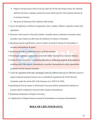 •   Subject to the provisions of the Act & any other law for the time being in force, the Authority

       shall have the duty to regulate, promote & ensure orderly growth of the insurance business &

       re-insurance business.

   •   The power & functions of the Authority shall include:

1. Issue to the applicant a certificate of registration, renew, modify, withdraw, suspend or cancel such

   registration.

2. Protection of the interests of the policy holders, insurable interest, settlement of insurance claim,

   surrender value of policy & other terms & conditions of contracts of insurance.

3. Specifying requisite qualifications, code of conduct, & practical training for intermediary or

   insurance intermediaries & agents;

4. Specifying the code of conduct for surveyors & loss assessors

5. Promoting & regulating organizations connected with the insurance & re-insurance business;

6. Calling for information from, undertaking inspection of, conducting enquiries & investigations

   including audit of the insurers, intermediaries, insurance intermediaries & other organizations

   connected with the insurance businnes;

7. Control & regulations of the rates, advantages, terms & conditions that may be offered by insurer in

   respect of general insurance business not so controlled & regulated by the Tariff Advisory

   Committee under the section 64U of the Insurance Act, 1938 (4 of 1938);

8. Specifying the firm & manner in which books of account shall be maintained & statement of

   accounts shall be rendered by insures & other insurance intermediaries;

9. Regulating maintenance of margin of solvency;

10. Adjudications of disputes between insurers & intermediaries or insurance intermediaries;



                              ROLE OF LIFE INSURANCE:


                                                                                                           26
 