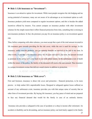► Role 1: Life insurance as "Investment":

Insurance is an attractive option for investment. While most people recognize the risk hedging and tax

saving potential of insurance, many are not aware of its advantages as an investment option as well.

Insurance products yield more compared to regular investment options, and this is besides the added

incentives offered by insurers. You cannot compare an insurance product with other investment

schemes for the simple reason that it offers financial protection from risks, something that is missing in

non-insurance products. In fact, the premium you pay for an insurance policy is an investment against

risk.

Thus, before comparing with other schemes, you must accept that a part of the total amount invested in

life insurance goes towards providing for the risk cover, while the rest is used for savings. In life

insurance, unlike non-life products, you get maturity benefits on survival at the end of the term. In

other words, if you take a life insurance policy for 20 years and survive the term, the amount invested

as premium in the policy will come back to you with added returns. In the unfortunate event of death

within the tenure of the policy, the family of the deceased will receive the sum assured. Thus insurance

is a unique investment avenue that delivers sound returns in addition to protection.




► Role 2: Life insurance as "Risk cover”:

First and foremost, insurance is about risk cover and protection - financial protection, to be more

precise - to help outlast life's unpredictable losses. Designed to safeguard against losses suffered on

account of any unforeseen event, insurance provides you with that unique sense of security that no

other form of investment provides. By buying life insurance, you buy peace of mind and are prepared

to face any financial demand that would hit the family in case of an untimely demise.



Insurance also provides a safeguard in the case of accidents or a drop in income after retirement. An

accident or disability can be devastating, and an insurance policy can lend timely support to the family
                                                                                                       27
 