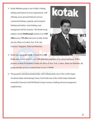  Kotak Mahindra group is one of India’s leading

   banking and financial services organizations, with

   offerings across personal financial services;

   commercial banking; corporate and investment

   banking and markets; stock broking; asset

   management and life insurance. The Kotak Group

   employs around 20,000 people and has over 1,350

   offices across 370 cities and towns in India. Kotak

   also has offices in London, New York, San

   Francisco, Singapore, Dubai and Mauritius.



 Kotak has a group net worth of around Rs.1, 400

   Crore and currently employs over 2,000 dedicated employees in its various businesses. With a

   presence in about 50 locations in India and offices in New York, London, Dubai and Mauritius, the

   group currently services a customer base of over 5, 00,000.


 The group has international partnerships with Goldman Sachs (one of the world's largest

   investment banks and brokerage firms), Ford Credit (one of the world's largest dedicated

   automobile financiers) and Old Mutual (a large insurance, banking and asset management

   conglomerate).




                                                                                                  30
 