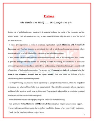 Preface

                 The Harder You Work…… The Luckier You Get.


In this era of globalization as a marketer it is essential to know the pulse of the consumer and the

market trends. Thus it is essential not only to have theoretical knowledge but also to have the feel of

the market as well.

 It was a privilege for us to work in a reputed organization- Kotak Mahindra Old Mutual Life

Insurance Ltd. This has given us an opportunity to work in a truly professional environment where

team work score over individual effort, where there is a helpful atmosphere.

A well planned, properly executed and evaluated training helps a lot in inoculating good work culture.

It provides linkage between student and industry in order to develop the awareness of individual

approach to problem solving based on the broad understanding of plant machinery, process and mode

of operation of individual organization. The project on “Comparative study of customer behavior

towards life insurance, mutual fund & equity market” has been made to facilitate effective

understanding about the marketing aspects.

The project training has provided me an opportunity to gain practical experience, which has helped me

to increase my sphere of knowledge to a greater extent. I have tried to summarize all our experience

and knowledge acquired up till now, in this report. This project is a keen effort to obtain the expected

results and fulfill all the information required.

 At the end annexure and bibliography are given for effective understanding.

 I am grateful to Kotak Mahindra Old Mutual Life Insurance Ltd for providing required support.

I have tried to present this report to the best of my capabilitity .In case of any errors kindly pardon me.

Thank you for your interest in my project report.
                                                                                                          4
 