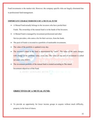 Fund investments is the market risk. However, the company specific risks are largely eliminated due

to professional fund management.



IMPORTANT CHARACTERISTICS OF A MUTUAL FUND

   •   A Mutual Fund actually belongs to the investors who have pooled their

       Funds. The ownership of the mutual fund is in the hands of the Investors.

   •   A Mutual Fund is managed by investment professional and other

       Service providers, who earns a fee for their services, from the funds.

   •   The pool of Funds is invested in a portfolio of marketable investments.

   •   The value of the portfolio is updated every day.

   •   The investor’s share in the fund is denominated by “units”. The value of the units changes

       with change in the portfolio value, every day. The value of one unit of investment is called

       net asset value (NAV).

   •   The investment portfolio of the mutual fund is created according to The stated

       Investment objectives of the Fund.




       OBJECTIVES OF A MUTUAL FUND:




   •   To provide an opportunity for lower income groups to acquire without much difficulty,

       property in the form of shares.


                                                                                                53
 