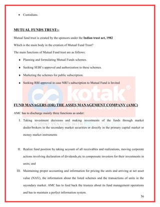 •   Custodians.



MUTUAL FUNDS TRUST:-

Mutual fund trust is created by the sponsors under the Indian trust act, 1982

Which is the main body in the creation of Mutual Fund Trust?

The main functions of Mutual Fund trust are as follows:

   ♦ Planning and formulating Mutual Funds schemes.

   ♦ Seeking SEBI’s approval and authorization to these schemes.

   ♦ Marketing the schemes for public subscription.

   ♦ Seeking RBI approval in case NRI’s subscription to Mutual Fund is Invited




FUND MANAGERS (OR) THE ASSES MANAGEMENT COMPANY (AMC)

AMC has to discharge mainly three functions as under:

    I. Taking investment decisions and making investments of the funds through market

       dealer/brokers in the secondary market securities or directly in the primary capital market or

       money market instruments



   II. Realize fund position by taking account of all receivables and realizations, moving corporate

       actions involving declaration of dividends,etc to compensate investors for their investments in

       units; and

  III. Maintaining proper accounting and information for pricing the units and arriving at net asset

       value (NAV), the information about the listed schemes and the transactions of units in the

       secondary market. AMC has to feed back the trustees about its fund management operations

       and has to maintain a perfect information system.
                                                                                                   56
 