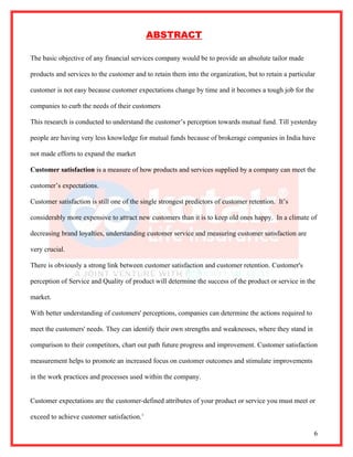 ABSTRACT

The basic objective of any financial services company would be to provide an absolute tailor made

products and services to the customer and to retain them into the organization, but to retain a particular

customer is not easy because customer expectations change by time and it becomes a tough job for the

companies to curb the needs of their customers

This research is conducted to understand the customer’s perception towards mutual fund. Till yesterday

people are having very less knowledge for mutual funds because of brokerage companies in India have

not made efforts to expand the market

Customer satisfaction is a measure of how products and services supplied by a company can meet the

customer’s expectations.

Customer satisfaction is still one of the single strongest predictors of customer retention. It’s

considerably more expensive to attract new customers than it is to keep old ones happy. In a climate of

decreasing brand loyalties, understanding customer service and measuring customer satisfaction are

very crucial.

There is obviously a strong link between customer satisfaction and customer retention. Customer's

perception of Service and Quality of product will determine the success of the product or service in the

market.

With better understanding of customers' perceptions, companies can determine the actions required to

meet the customers' needs. They can identify their own strengths and weaknesses, where they stand in

comparison to their competitors, chart out path future progress and improvement. Customer satisfaction

measurement helps to promote an increased focus on customer outcomes and stimulate improvements

in the work practices and processes used within the company.


Customer expectations are the customer-defined attributes of your product or service you must meet or

exceed to achieve customer satisfaction.1

                                                                                                         6
 