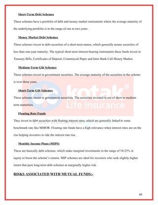 Short-Term Debt Schemes

These schemes have a portfolio of debt and money market instruments where the average maturity of

the underlying portfolio is in the range of one to two years.

    Money Market Debt Schemes

These schemes invest in debt securities of a short-term nature, which generally means securities of

less than one-year maturity. The typical short-term interest-bearing instruments these funds invest in

Treasury Bills, Certificates of Deposit, Commercial Paper and Inter-Bank Call Money Market.

    Medium-Term Gilt Schemes

These schemes invest in government securities. The average maturity of the securities in the scheme

is over three years.

    Short-Term Gilt Schemes

These schemes invest in government securities. The securities invested in are of short to medium

term maturities.

    Floating Rate Funds

They invest in debt securities with floating interest rates, which are generally linked to some

benchmark rate like MIBOR. Floating rate funds have a high relevance when interest rates are on the

rise helping investors to ride the interest rate rise.

    Monthly Income Plans (MIPS)

These are basically debt schemes, which make marginal investments in the range of 10-25% in

equity to boost the scheme’s returns. MIP schemes are ideal for investors who seek slightly higher

return that pure long-term debt schemes at marginally higher risk.

RISKS ASSOCIATED WITH MUTUAL FUNDS:-




                                                                                                      60
 