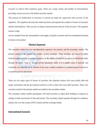 investors to achieve their respective goals. There are a large variety and number of intermediaries

providing various services in the Indian securities market.

This process of mobilization of resources is carried out under the supervision and overview of the

regulators. The regulators develop fair market practices and regulate the conduct of issuers of securities

and the intermediaries. They are also in charge of protecting the interests of the investors. The regulator

ensures a high

service standard from the intermediaries and supply of quality securities and non-manipulated demand

for them in the market.

                           Market Segments

The securities market has two interdependent segments: the primary and the secondary market. The

primary market is the channel for creation of new securities. These securities are issued by public

limited companies or by government agencies. In the primary market the resources are mobilized either

through the public issue or through private placement route. It is a public issue if anybody and

everybody can subscribe for it, whereas if the issue is made available to a selected group of persons it

is termed as private placement.



There are two major types of issuers of securities, the corporate entities who issue mainly debt and

equity instruments and the government (central as well as state) who issue debt securities. These new

securities issued in the primary market are traded in the secondary market.

The secondary market enables participants who hold securities to adjust their holdings in response to

changes in their assessment of risks and returns. The secondary market operates through two mediums,

namely, the over-the-counter (OTC) market and the exchange-traded.



International Scenario


                                                                                                        64
 