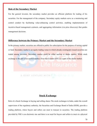 Role of the Secondary Market

For the general investor, the secondary market provides an efficient platform for trading of his

securities. For the management of the company, Secondary equity markets serve as a monitoring and

control conduit—by facilitating value-enhancing control activities, enabling implementation of

incentive-based management contracts, and aggregating information (via price discovery) that guides

management decisions.



Difference between the Primary Market and the Secondary Market

In the primary market, securities are offered to public for subscription for the purpose of raising capital

or fund. Secondary market is an equity trading venue in which already existing/pre-issued securities are

traded among investors. Secondary market could be either auction or dealer market. While stock

exchange is the part of an auction market, Over-the-Counter (OTC) is a part of the dealer market.




                                         Stock Exchange

Role of a Stock Exchange in buying and selling shares The stock exchanges in India, under the overall

supervision of the regulatory authority, the Securities and Exchange Board of India (SEBI), provide a

trading platform, where buyers and sellers can meet to transact in securities. The trading platform

provided by NSE is an electronic one and there is no need for buyers and sellers to meet at a physical

                                                                                                        70
 