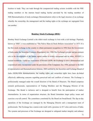 location to trade. They can trade through the computerized trading screens available with the NSE

trading members or the internet based trading facility provided by the trading members of

NSE.Demutualisation of stock exchanges Demutualisation refers to the legal structure of an exchange

whereby the ownership, the management and the trading rights at the exchange are segregated from

one another.



                               Bombay Stock Exchange (BSE)

Bombay Stock Exchange Limited is the oldest stock exchange in Asia with a rich heritage. Popularly

known as "BSE", it was established as "The Native Share & Stock Brokers Association" in 1875. It is

the first stock exchange in the country to obtain permanent recognition in 1956 from the Government

of India under the Securities Contracts (Regulation) Act, 1956.The Exchange's pivotal and pre-eminent

role in the development of the Indian capital market is widely recognized and its index, SENSEX, is

tracked worldwide. Earlier an Association of Persons (AOP), the Exchange is now a demutualised and

corporatised entity incorporated under the provisions of the Companies Act, 1956, pursuant to the BSE

(Corporatisation and Demutualization) Scheme, 2005 notified by the Securities and Exchange Board of

India (SEBI).With demutualization, the trading rights and ownership rights have been de-linked

effectively addressing concerns regarding perceived and real conflicts of interest. The Exchange is

professionally managed under the overall direction of the Board of Directors. The Board comprises

eminent professionals, representatives of Trading Members and the Managing Director of the

Exchange. The Board is inclusive and is designed to benefit from the participation of market

intermediaries. In terms of organization structure, the Board formulates larger policy issues and

exercises over-all control. The committees constituted by the Board are broad-based. The day-to-day

operations of the Exchange are managed by the Managing Director and a management team of

professionals. The Exchange has a nation-wide reach with a presence in 417 cities and towns of India.

The systems and processes of the Exchange are designed to safeguard market integrity and enhance
                                                                                                  71
 