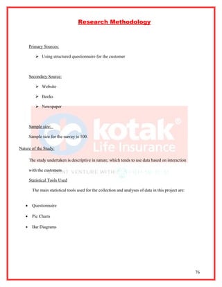 Research Methodology



       Primary Sources:

           Using structured questionnaire for the customer



       Secondary Source:

           Website

           Books

           Newspaper



       Sample size:

       Sample size for the survey is 100.

Nature of the Study:

       The study undertaken is descriptive in nature, which tends to use data based on interaction

       with the customers

       Statistical Tools Used

        The main statistical tools used for the collection and analyses of data in this project are:


   •    Questionnaire

   •    Pie Charts

   •    Bar Diagrams




                                                                                                       76
 