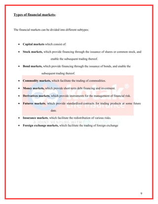 Types of financial markets-



The financial markets can be divided into different subtypes:



   •   Capital markets which consist of:

   •   Stock markets, which provide financing through the issuance of shares or common stock, and

                              enable the subsequent trading thereof.

   •   Bond markets, which provide financing through the issuance of bonds, and enable the

                      subsequent trading thereof.

   •   Commodity markets, which facilitate the trading of commodities.

   •   Money markets, which provide short term debt financing and investment.

   •   Derivatives markets, which provide instruments for the management of financial risk.

   •   Futures markets, which provide standardized contracts for trading products at some future

                              date.

   •   Insurance markets, which facilitate the redistribution of various risks.

   •   Foreign exchange markets, which facilitate the trading of foreign exchange




                                                                                                9
 