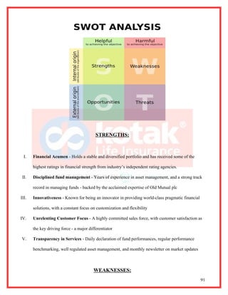 STRENGTHS:



  I.   Financial Acumen - Holds a stable and diversified portfolio and has received some of the

       highest ratings in financial strength from industry’s independent rating agencies.

 II.   Disciplined fund management - Years of experience in asset management, and a strong track

       record in managing funds - backed by the acclaimed expertise of Old Mutual plc

III.   Innovativeness - Known for being an innovator in providing world-class pragmatic financial

       solutions, with a constant focus on customization and flexibility

IV.    Unrelenting Customer Focus - A highly committed sales force, with customer satisfaction as

       the key driving force - a major differentiator

V.     Transparency in Services - Daily declaration of fund performances, regular performance

       benchmarking, well regulated asset management, and monthly newsletter on market updates



                                          WEAKNESSES:
                                                                                                    91
 