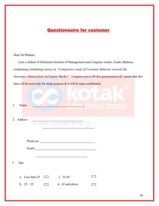 Questionnaire for customer




 Dear Sir/Madam,

     I am a student of Hindustan Institute of Management and Computer studies ,Farah ,Mathura,

 conducting a marketing survey on “Comparative study of Consumer Behavior towards life

 Insurance ,Mutual fund And Equity Market”. I request you to fill this questionnaire & I assure that this

 data will be used only for study purpose & it will be kept confidential.




1.   Name        _________________________________



2. Address     _________________________________

                        _________________________________



           Phone no. ___________________________________

           Email._______________________________________

                   _________________________________

3.   Age



     a. Less than 25                 c. 35-45

     b. 25 – 35                      d. 45 and above


                                                                                                      96
 