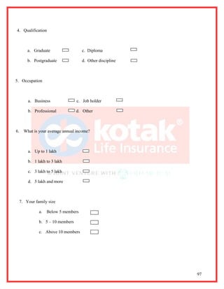 4. Qualification



       a. Graduate                  c. Diploma

       b. Postgraduate              d. Other discipline



5. Occupation



       a. Business               c. Job holder

       b. Professional           d. Other



6.   What is your average annual income?



       a. Up to 1 lakh

       b. 1 lakh to 3 lakh

       c. 3 lakh to 5 lakh

       d. 5 lakh and more



  7. Your family size

             a.   Below 5 members

             b. 5 – 10 members

             c. Above 10 members




                                                          97
 