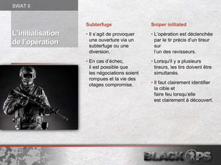 L’initialisation
de l’opération
Subterfuge
• Il s’agit de provoquer
une ouverture via un
subterfuge ou une
diversion.
• En cas d’échec,
il est possible que
les négociations soient
rompues et la vie des
otages compromise.
Sniper initiated
• L’opération est déclenchée
par le tir précis d’un tireur
sur
l’un des ravisseurs.
• Lorsqu'il y a plusieurs
tireurs, les tirs doivent être
simultanés.
• Il faut clairement identifier
la cible et
faire feu lorsqu’elle
est clairement à découvert.
SWAT ll
 