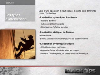 Lors d’une opération à haut risque, il existe trois différents
types d’opération.
• L’opération dynamique: La vitesse
- Rapidité d’action
- Action violente et bruyante
- On maximise l’effet de surprise
• L’opération statique: La finesse
- Action furtive
- Surtout utilisée dans les manœuvres de positionnement
• L’opération dynamique/statique
- Hybride des deux méthodes.
- Approche furtive afin de localiser les otages.
- Une fois l’unité repérée, on passe en mode dynamique.
Les types
d’intervention
SWAT ll
 