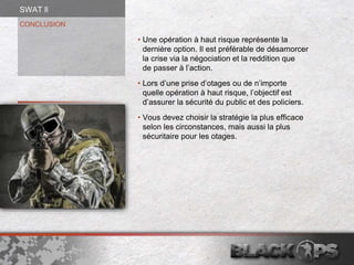 CONCLUSION
• Une opération à haut risque représente la
dernière option. Il est préférable de désamorcer
la crise via la négociation et la reddition que
de passer à l’action.
• Lors d’une prise d’otages ou de n’importe
quelle opération à haut risque, l’objectif est
d’assurer la sécurité du public et des policiers.
• Vous devez choisir la stratégie la plus efficace
selon les circonstances, mais aussi la plus
sécuritaire pour les otages.
SWAT ll
 