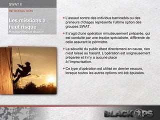 L’assaut contre des individus barricadés ou des
preneurs d’otages représente l’ultime option des
groupes SWAT.
Il s’agit d’une opération minutieusement préparée, qui
est conduite par une équipe spécialisée, différente de
celle assurant le périmètre.
La sécurité du public étant directement en cause, rien
n’est laissé au hasard. L’opération est soigneusement
préparée et il n’y a aucune place
à l’improvisation.
Ce type d’opération est utilisé en dernier recours,
lorsque toutes les autres options ont été épuisées.
INTRODUCTION
Les missions à
haut risque
Hostage Rescue Assault
SWAT ll
 
