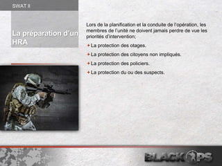 La préparation d’un
HRA
Lors de la planification et la conduite de l’opération, les
membres de l’unité ne doivent jamais perdre de vue les
priorités d’intervention;
La protection des otages.
La protection des citoyens non impliqués.
La protection des policiers.
La protection du ou des suspects.
SWAT ll
 