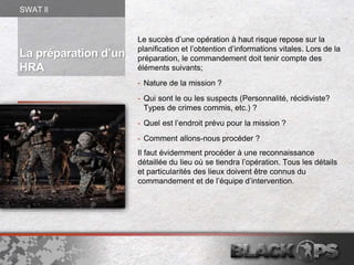La préparation d’un
HRA
Le succès d’une opération à haut risque repose sur la
planification et l’obtention d’informations vitales. Lors de la
préparation, le commandement doit tenir compte des
éléments suivants;
- Nature de la mission ?
- Qui sont le ou les suspects (Personnalité, récidiviste?
Types de crimes commis, etc.) ?
- Quel est l’endroit prévu pour la mission ?
- Comment allons-nous procéder ?
Il faut évidemment procéder à une reconnaissance
détaillée du lieu où se tiendra l’opération. Tous les détails
et particularités des lieux doivent être connus du
commandement et de l’équipe d’intervention.
SWAT ll
 