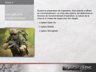 Les options
d’intervention
Durant la préparation de l’opération, trois options s’offrent
au commandement. Le choix des options est déterminé en
fonction de l’environnement d’opération, la nature de la
crise et le niveau de risque pour les otages.
- L’option Open Air
- L’option Mobile
- L’option Stronghold
SWAT ll
 