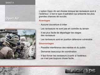 L’option Open Air est choisie lorsque les ravisseurs sont à
l’extérieur. C’est le type d’opération qui présente les plus
grandes chances de succès.
Avantages
- Aucune couverture à créer
- Les ravisseurs ne sont pas en contrôle du terrain
- Il est plus facile de départager les otages
des ravisseurs
- Les ravisseurs sont en position défensive vulnérable
Désavantages
- Possible interférence des médias et du public
- Demande beaucoup de coordination
- Il faut forcer les ravisseurs à sortir à l’extérieur,
ce n’est pas toujours chose facile.
Open Air
SWAT ll
 
